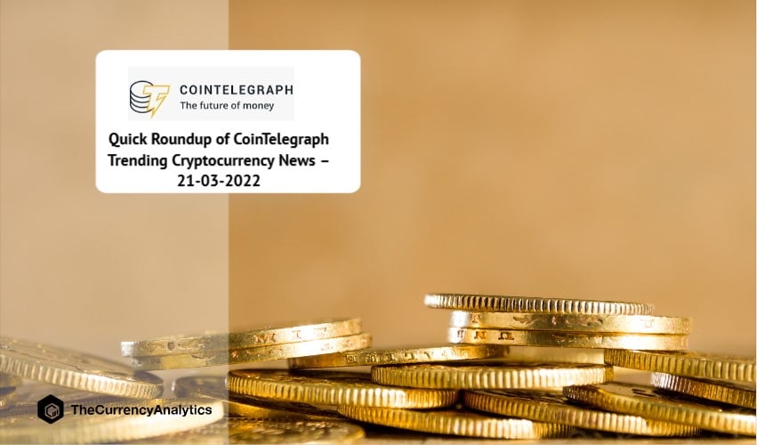 Quick Roundup of CoinTelegraph Trending Cryptocurrency News – 21-03-2022